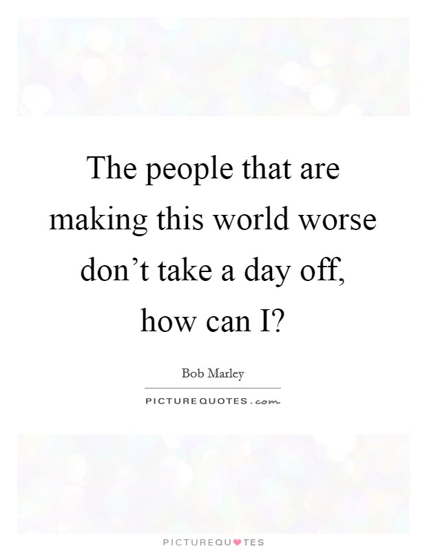 The people that are making this world worse don't take a day off, how can I? Picture Quote #1