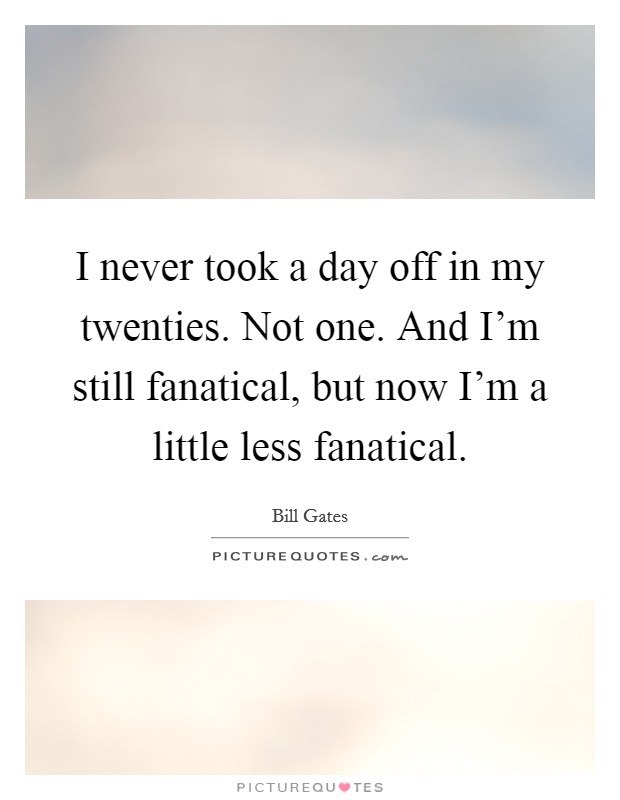I never took a day off in my twenties. Not one. And I'm still fanatical, but now I'm a little less fanatical. Picture Quote #1