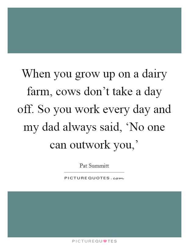 When you grow up on a dairy farm, cows don't take a day off. So you work every day and my dad always said, ‘No one can outwork you,' Picture Quote #1