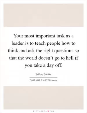 Your most important task as a leader is to teach people how to think and ask the right questions so that the world doesn’t go to hell if you take a day off Picture Quote #1