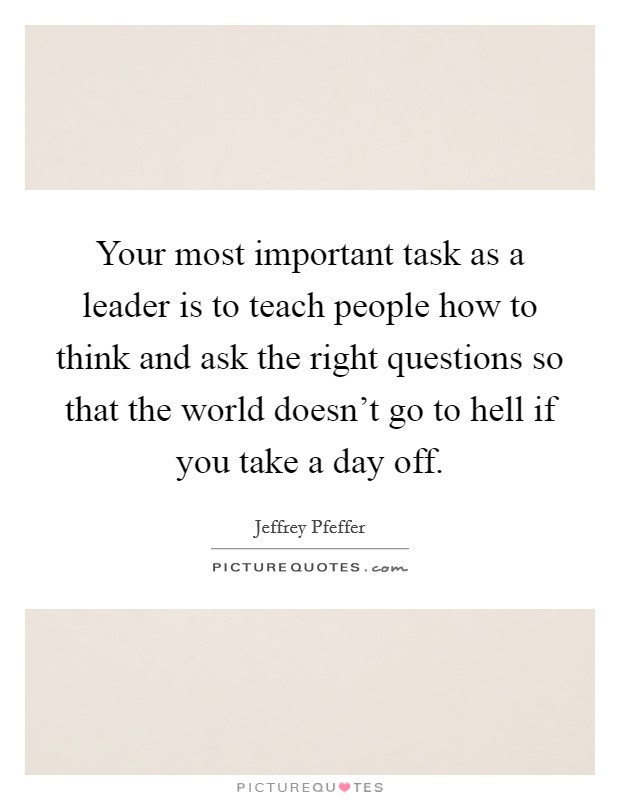 Your most important task as a leader is to teach people how to think and ask the right questions so that the world doesn't go to hell if you take a day off. Picture Quote #1