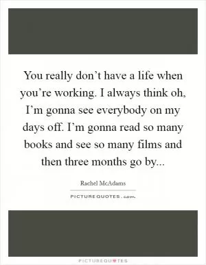 You really don’t have a life when you’re working. I always think oh, I’m gonna see everybody on my days off. I’m gonna read so many books and see so many films and then three months go by Picture Quote #1