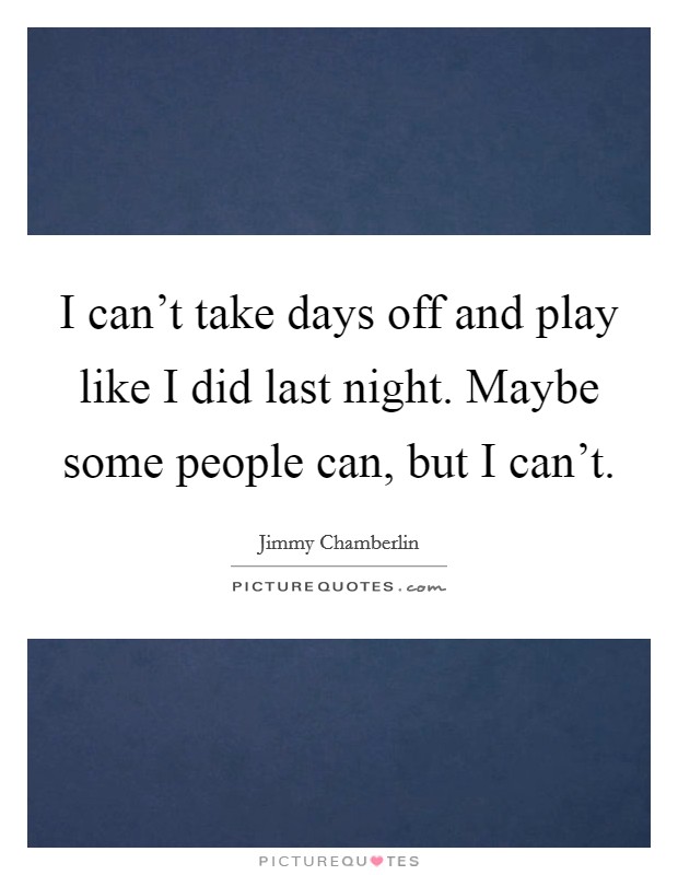 I can't take days off and play like I did last night. Maybe some people can, but I can't. Picture Quote #1