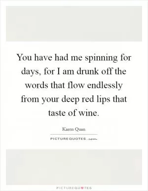 You have had me spinning for days, for I am drunk off the words that flow endlessly from your deep red lips that taste of wine Picture Quote #1