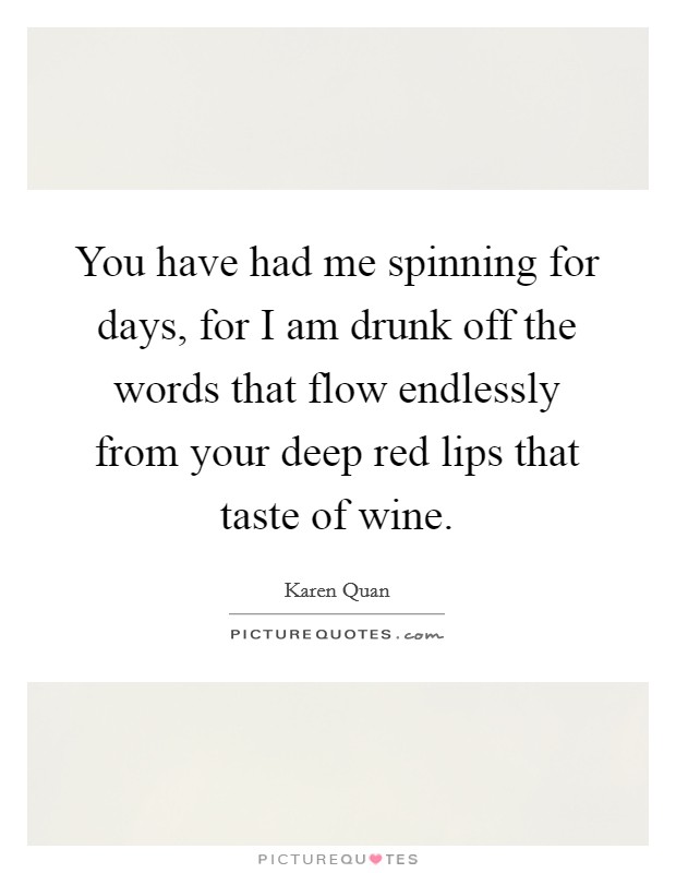 You have had me spinning for days, for I am drunk off the words that flow endlessly from your deep red lips that taste of wine. Picture Quote #1