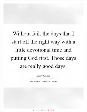Without fail, the days that I start off the right way with a little devotional time and putting God first. Those days are really good days Picture Quote #1