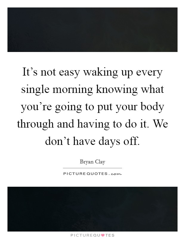 It's not easy waking up every single morning knowing what you're going to put your body through and having to do it. We don't have days off. Picture Quote #1