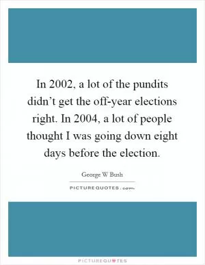 In 2002, a lot of the pundits didn’t get the off-year elections right. In 2004, a lot of people thought I was going down eight days before the election Picture Quote #1