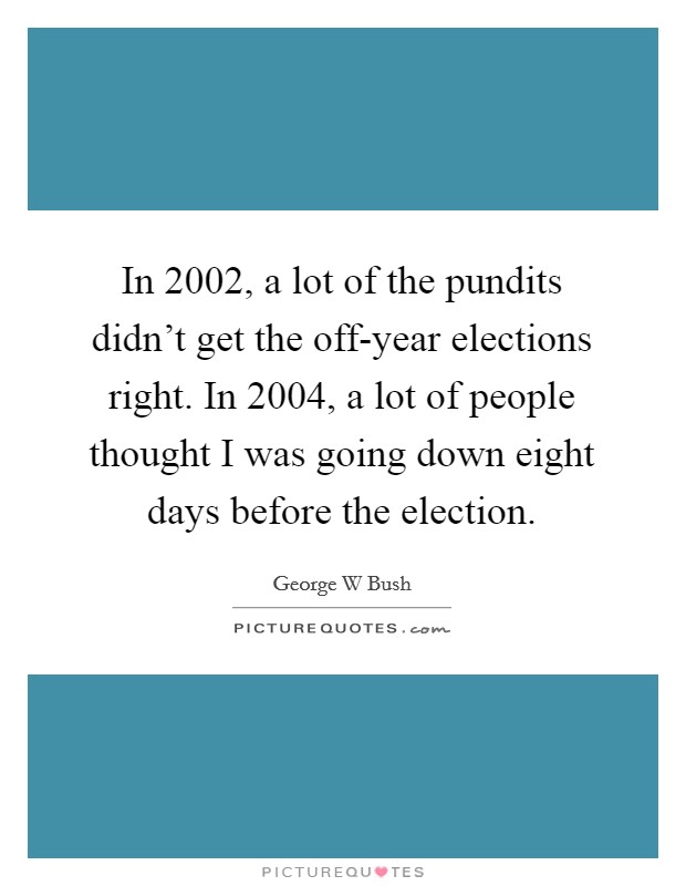 In 2002, a lot of the pundits didn't get the off-year elections right. In 2004, a lot of people thought I was going down eight days before the election. Picture Quote #1