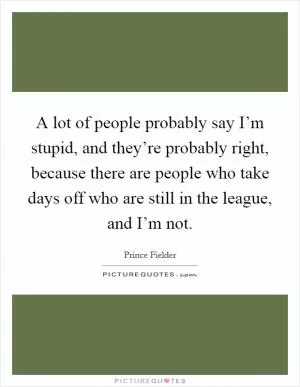 A lot of people probably say I’m stupid, and they’re probably right, because there are people who take days off who are still in the league, and I’m not Picture Quote #1