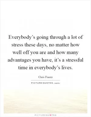 Everybody’s going through a lot of stress these days, no matter how well off you are and how many advantages you have, it’s a stressful time in everybody’s lives Picture Quote #1