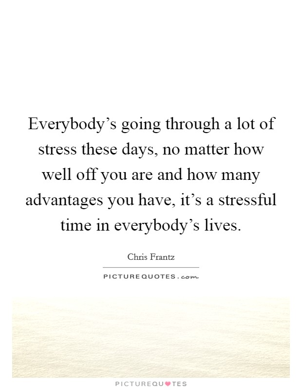 Everybody's going through a lot of stress these days, no matter how well off you are and how many advantages you have, it's a stressful time in everybody's lives. Picture Quote #1