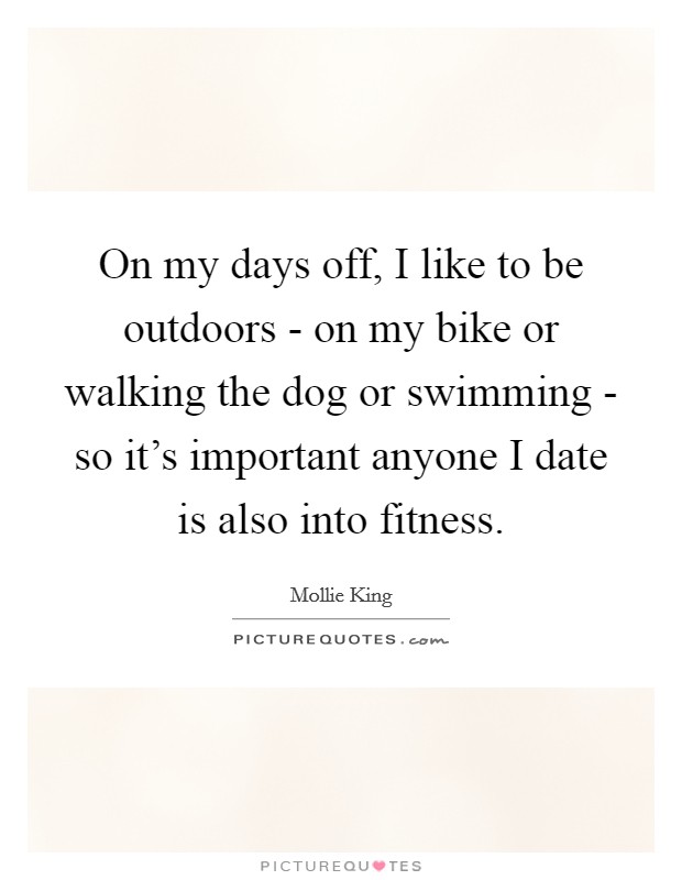 On my days off, I like to be outdoors - on my bike or walking the dog or swimming - so it's important anyone I date is also into fitness. Picture Quote #1