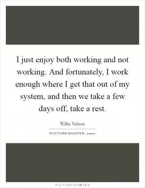 I just enjoy both working and not working. And fortunately, I work enough where I get that out of my system, and then we take a few days off, take a rest Picture Quote #1