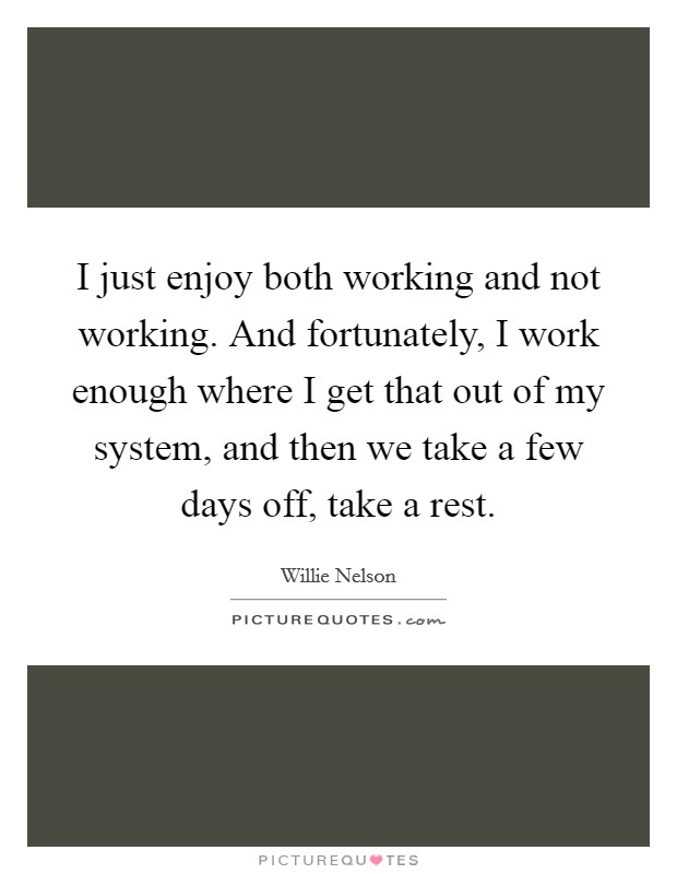 I just enjoy both working and not working. And fortunately, I work enough where I get that out of my system, and then we take a few days off, take a rest. Picture Quote #1