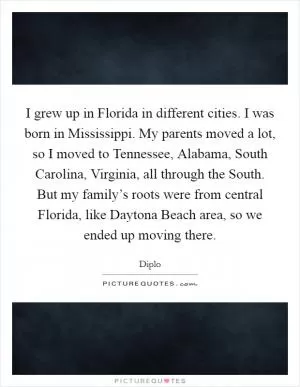 I grew up in Florida in different cities. I was born in Mississippi. My parents moved a lot, so I moved to Tennessee, Alabama, South Carolina, Virginia, all through the South. But my family’s roots were from central Florida, like Daytona Beach area, so we ended up moving there Picture Quote #1