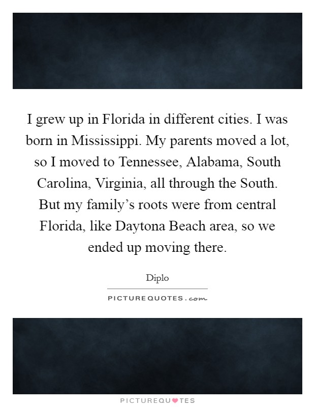 I grew up in Florida in different cities. I was born in Mississippi. My parents moved a lot, so I moved to Tennessee, Alabama, South Carolina, Virginia, all through the South. But my family's roots were from central Florida, like Daytona Beach area, so we ended up moving there. Picture Quote #1