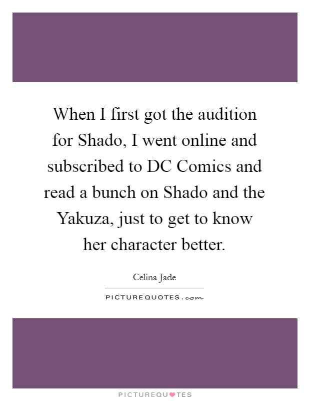 When I first got the audition for Shado, I went online and subscribed to DC Comics and read a bunch on Shado and the Yakuza, just to get to know her character better. Picture Quote #1