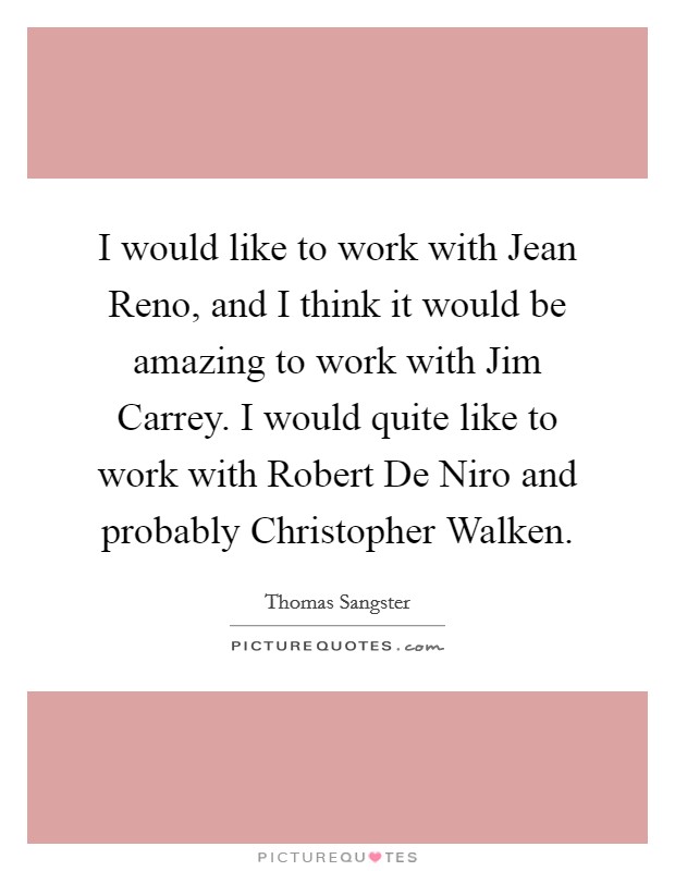 I would like to work with Jean Reno, and I think it would be amazing to work with Jim Carrey. I would quite like to work with Robert De Niro and probably Christopher Walken. Picture Quote #1