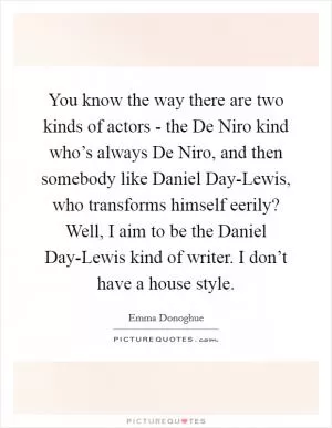 You know the way there are two kinds of actors - the De Niro kind who’s always De Niro, and then somebody like Daniel Day-Lewis, who transforms himself eerily? Well, I aim to be the Daniel Day-Lewis kind of writer. I don’t have a house style Picture Quote #1