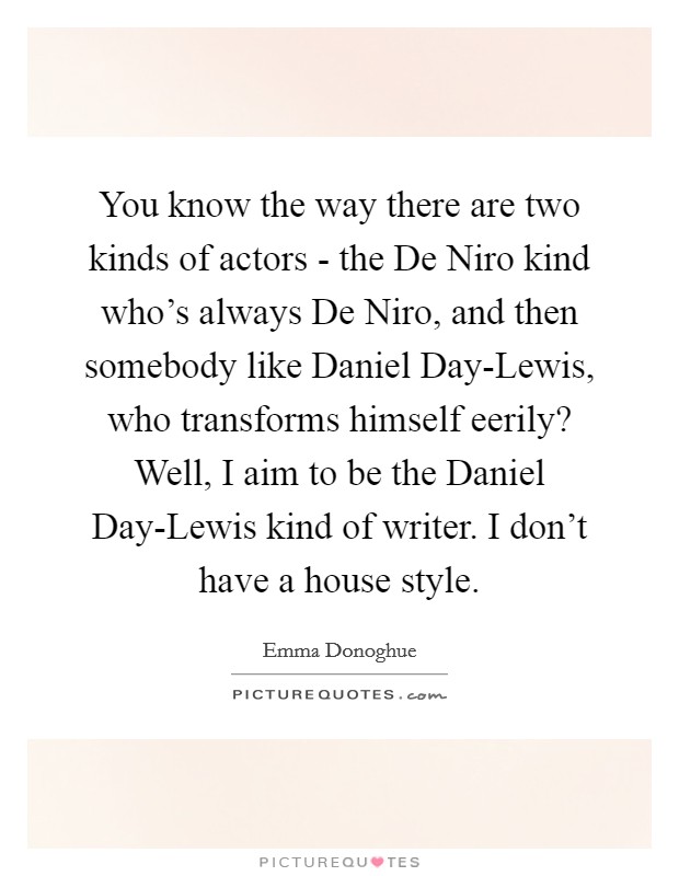 You know the way there are two kinds of actors - the De Niro kind who's always De Niro, and then somebody like Daniel Day-Lewis, who transforms himself eerily? Well, I aim to be the Daniel Day-Lewis kind of writer. I don't have a house style. Picture Quote #1