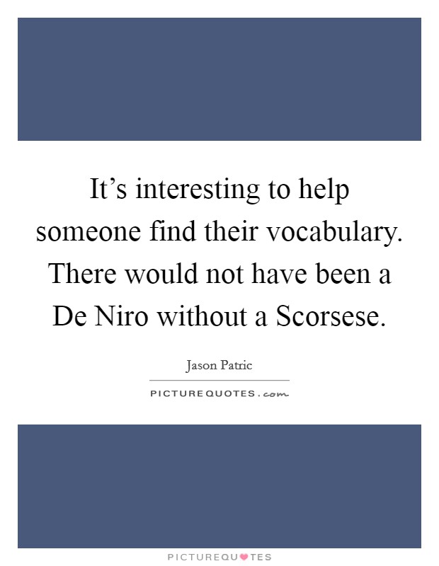 It's interesting to help someone find their vocabulary. There would not have been a De Niro without a Scorsese. Picture Quote #1