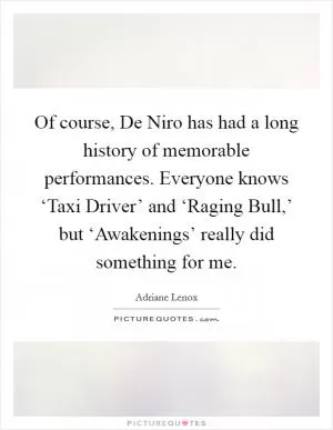 Of course, De Niro has had a long history of memorable performances. Everyone knows ‘Taxi Driver’ and ‘Raging Bull,’ but ‘Awakenings’ really did something for me Picture Quote #1