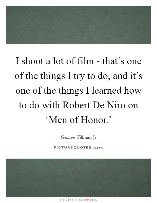 I shoot a lot of film - that's one of the things I try to do, and it's one of the things I learned how to do with Robert De Niro on ‘Men of Honor.' Picture Quote #1