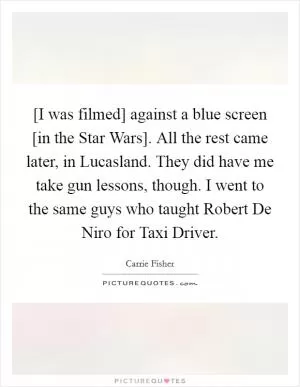 [I was filmed] against a blue screen [in the Star Wars]. All the rest came later, in Lucasland. They did have me take gun lessons, though. I went to the same guys who taught Robert De Niro for Taxi Driver Picture Quote #1