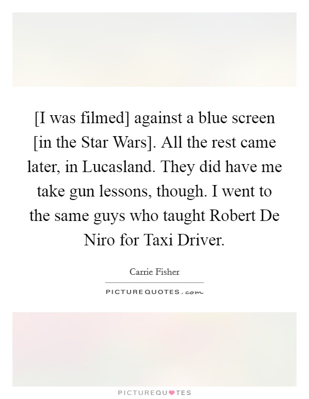 [I was filmed] against a blue screen [in the Star Wars]. All the rest came later, in Lucasland. They did have me take gun lessons, though. I went to the same guys who taught Robert De Niro for Taxi Driver. Picture Quote #1