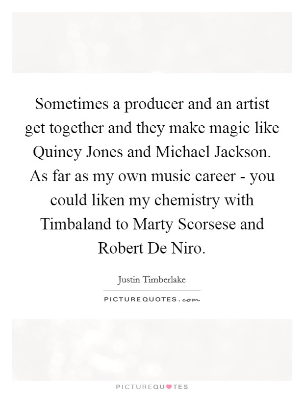 Sometimes a producer and an artist get together and they make magic like Quincy Jones and Michael Jackson. As far as my own music career - you could liken my chemistry with Timbaland to Marty Scorsese and Robert De Niro. Picture Quote #1