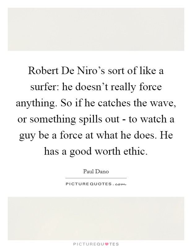 Robert De Niro's sort of like a surfer: he doesn't really force anything. So if he catches the wave, or something spills out - to watch a guy be a force at what he does. He has a good worth ethic. Picture Quote #1