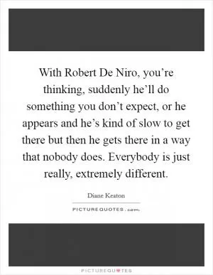 With Robert De Niro, you’re thinking, suddenly he’ll do something you don’t expect, or he appears and he’s kind of slow to get there but then he gets there in a way that nobody does. Everybody is just really, extremely different Picture Quote #1