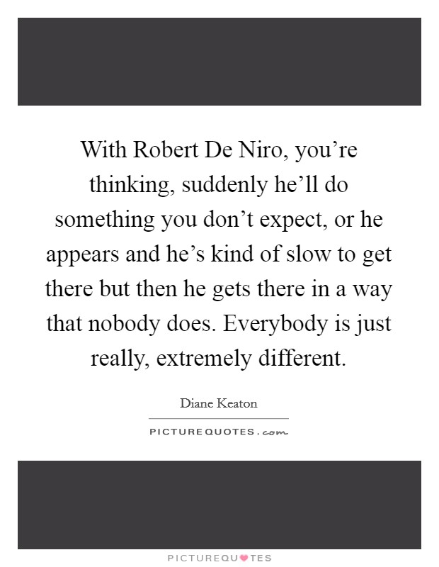 With Robert De Niro, you're thinking, suddenly he'll do something you don't expect, or he appears and he's kind of slow to get there but then he gets there in a way that nobody does. Everybody is just really, extremely different. Picture Quote #1