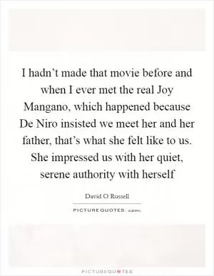 I hadn’t made that movie before and when I ever met the real Joy Mangano, which happened because De Niro insisted we meet her and her father, that’s what she felt like to us. She impressed us with her quiet, serene authority with herself Picture Quote #1