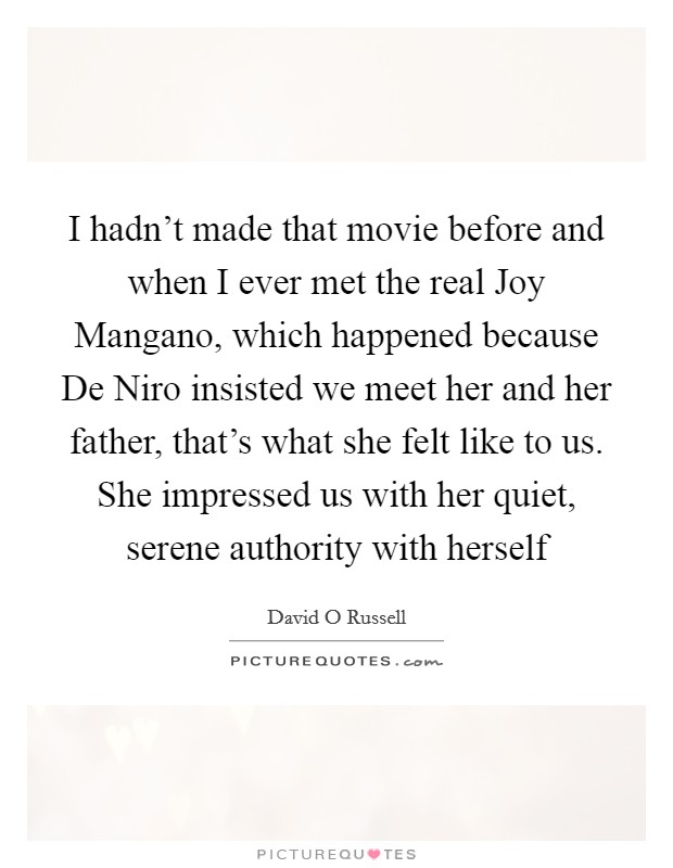 I hadn't made that movie before and when I ever met the real Joy Mangano, which happened because De Niro insisted we meet her and her father, that's what she felt like to us. She impressed us with her quiet, serene authority with herself Picture Quote #1