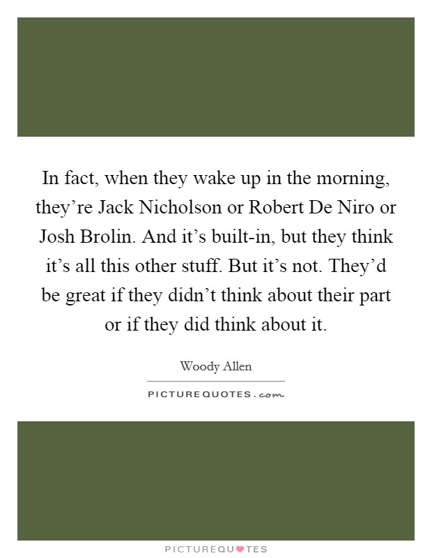 In fact, when they wake up in the morning, they're Jack Nicholson or Robert De Niro or Josh Brolin. And it's built-in, but they think it's all this other stuff. But it's not. They'd be great if they didn't think about their part or if they did think about it. Picture Quote #1