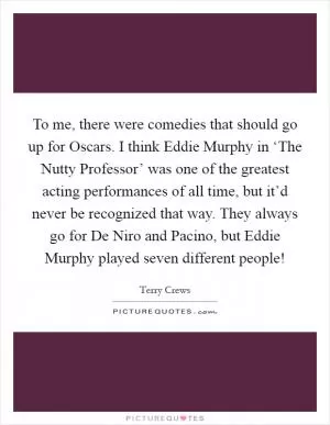 To me, there were comedies that should go up for Oscars. I think Eddie Murphy in ‘The Nutty Professor’ was one of the greatest acting performances of all time, but it’d never be recognized that way. They always go for De Niro and Pacino, but Eddie Murphy played seven different people! Picture Quote #1