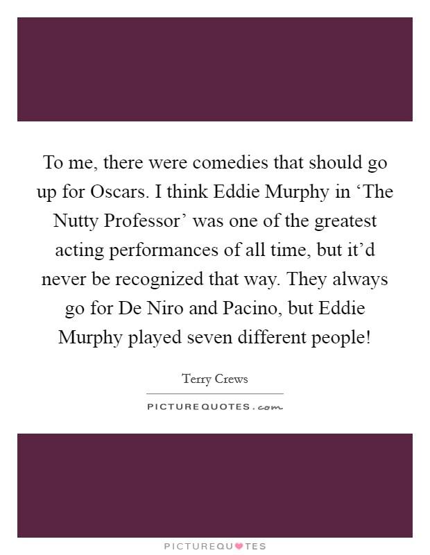 To me, there were comedies that should go up for Oscars. I think Eddie Murphy in ‘The Nutty Professor' was one of the greatest acting performances of all time, but it'd never be recognized that way. They always go for De Niro and Pacino, but Eddie Murphy played seven different people! Picture Quote #1