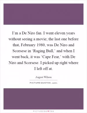 I’m a De Niro fan. I went eleven years without seeing a movie; the last one before that, February 1980, was De Niro and Scorsese in ‘Raging Bull,’ and when I went back, it was ‘Cape Fear,’ with De Niro and Scorsese. I picked up right where I left off at Picture Quote #1