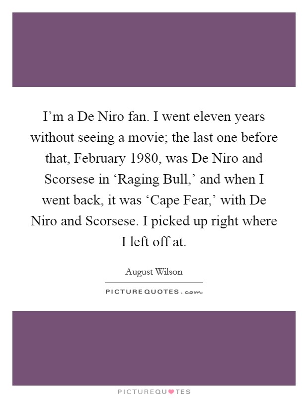 I'm a De Niro fan. I went eleven years without seeing a movie; the last one before that, February 1980, was De Niro and Scorsese in ‘Raging Bull,' and when I went back, it was ‘Cape Fear,' with De Niro and Scorsese. I picked up right where I left off at. Picture Quote #1
