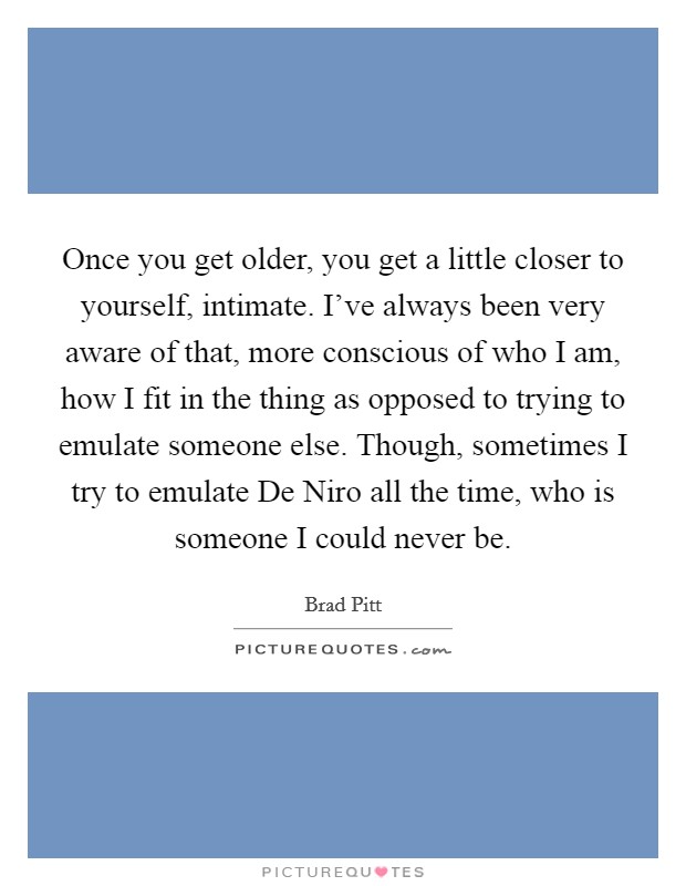 Once you get older, you get a little closer to yourself, intimate. I've always been very aware of that, more conscious of who I am, how I fit in the thing as opposed to trying to emulate someone else. Though, sometimes I try to emulate De Niro all the time, who is someone I could never be. Picture Quote #1