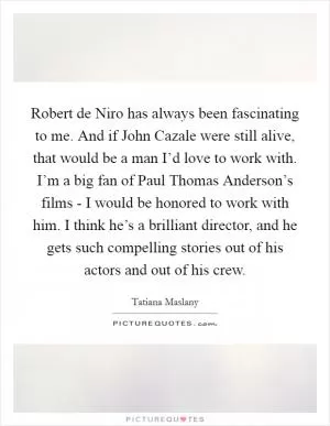 Robert de Niro has always been fascinating to me. And if John Cazale were still alive, that would be a man I’d love to work with. I’m a big fan of Paul Thomas Anderson’s films - I would be honored to work with him. I think he’s a brilliant director, and he gets such compelling stories out of his actors and out of his crew Picture Quote #1