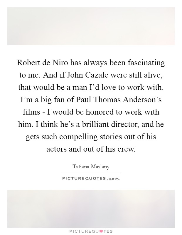 Robert de Niro has always been fascinating to me. And if John Cazale were still alive, that would be a man I'd love to work with. I'm a big fan of Paul Thomas Anderson's films - I would be honored to work with him. I think he's a brilliant director, and he gets such compelling stories out of his actors and out of his crew. Picture Quote #1