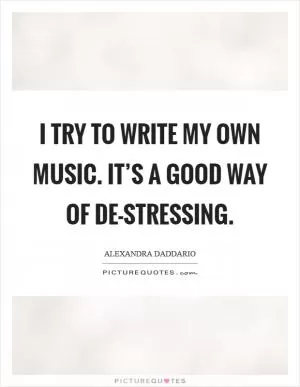 I try to write my own music. It’s a good way of de-stressing Picture Quote #1