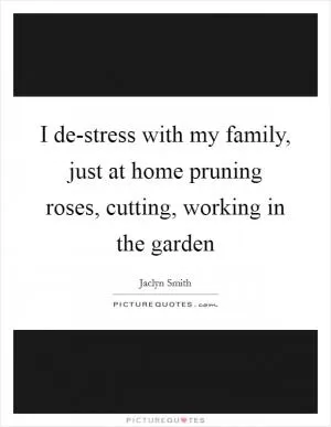I de-stress with my family, just at home pruning roses, cutting, working in the garden Picture Quote #1