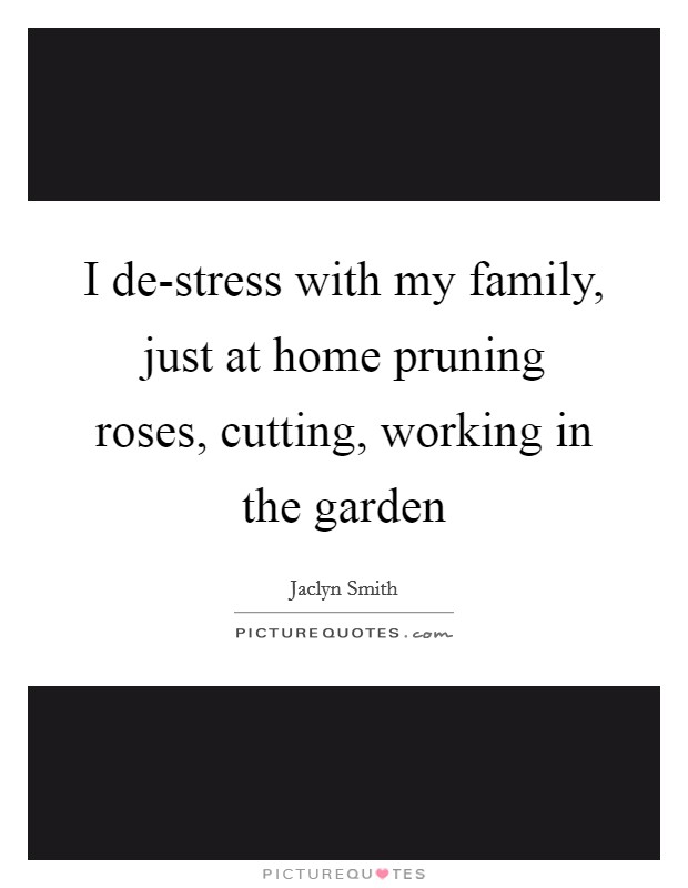 I de-stress with my family, just at home pruning roses, cutting, working in the garden Picture Quote #1