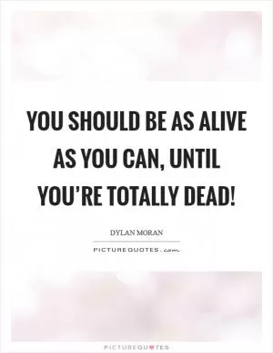 You should be as alive as you can, until you’re totally dead! Picture Quote #1