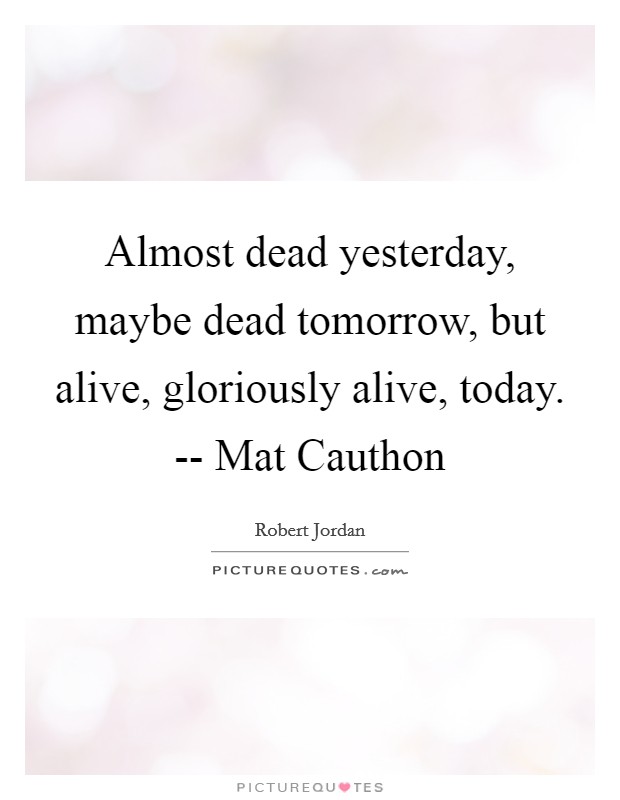 Almost dead yesterday, maybe dead tomorrow, but alive, gloriously alive, today. -- Mat Cauthon Picture Quote #1