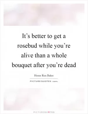 It’s better to get a rosebud while you’re alive than a whole bouquet after you’re dead Picture Quote #1